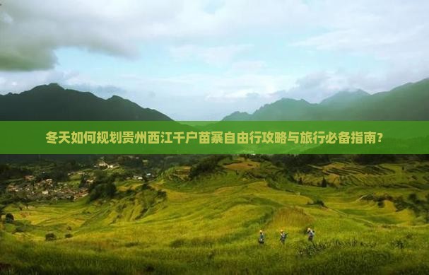 冬天如何规划贵州西江千户苗寨自由行攻略与旅行必备指南？