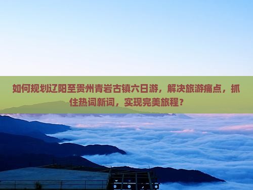 如何规划辽阳至贵州青岩古镇六日游，解决旅游痛点，抓住热词新词，实现完美旅程？