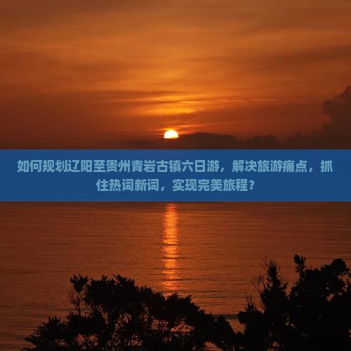 如何规划辽阳至贵州青岩古镇六日游，解决旅游痛点，抓住热词新词，实现完美旅程？