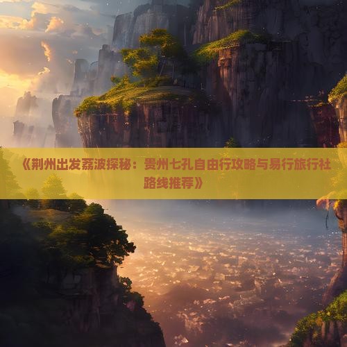《荆州出发荔波探秘：贵州七孔自由行攻略与易行旅行社路线推荐》