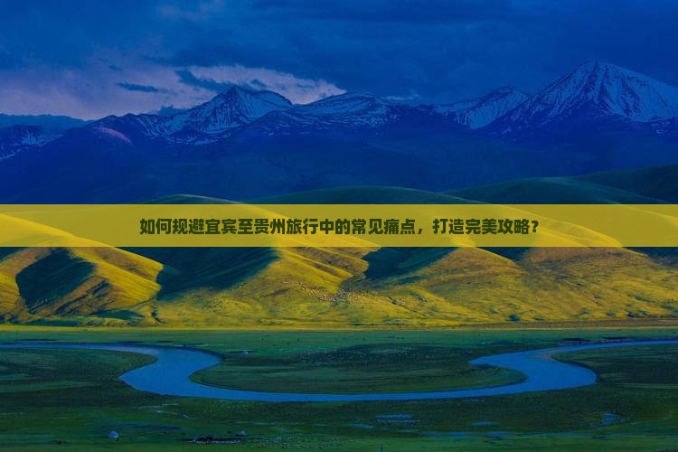 如何规避宜宾至贵州旅行中的常见痛点，打造完美攻略？