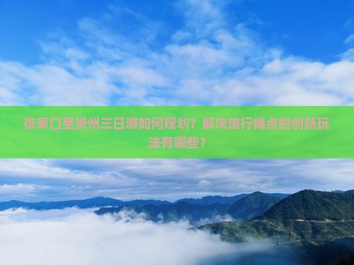 张家口至贵州三日游如何规划？解决旅行痛点的创新玩法有哪些？