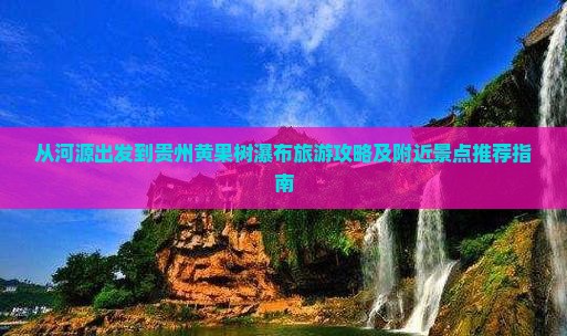 从河源出发到贵州黄果树瀑布旅游攻略及附近景点推荐指南