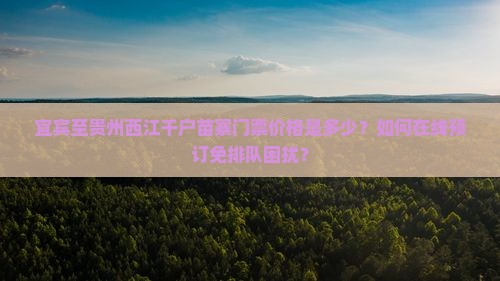 宜宾至贵州西江千户苗寨门票价格是多少？如何在线预订免排队困扰？