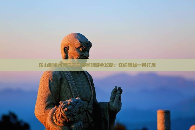乐山到贵州西江千户苗寨旅游全攻略：详细路线一网打尽