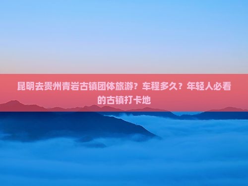 昆明去贵州青岩古镇团体旅游？车程多久？年轻人必看的古镇打卡地