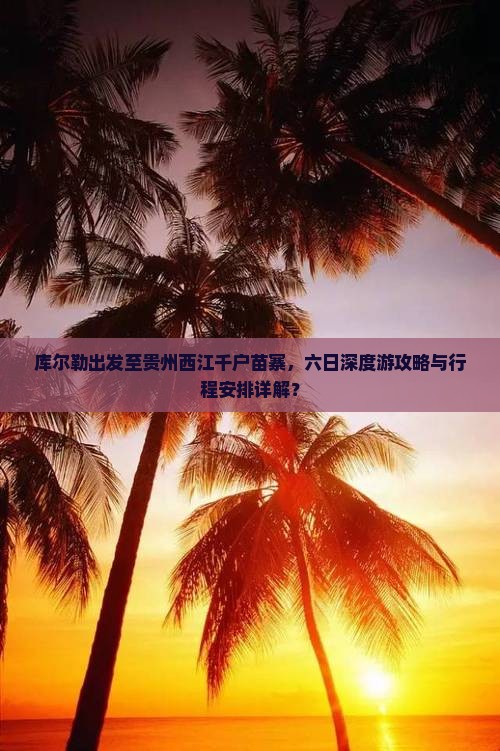 库尔勒出发至贵州西江千户苗寨，六日深度游攻略与行程安排详解？