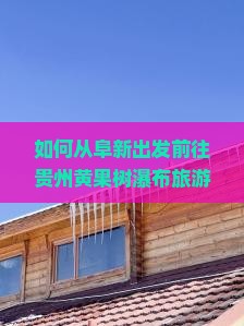如何从阜新出发前往贵州黄果树瀑布旅游？黄果树瀑布周边还有哪些值得一游的景点？