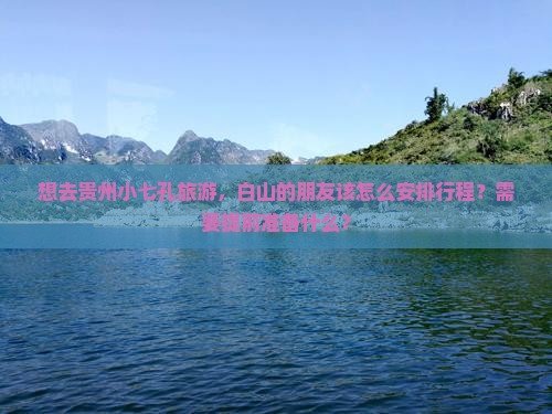 想去贵州小七孔旅游，白山的朋友该怎么安排行程？需要提前准备什么？