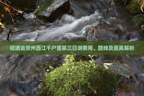 昭通去贵州西江千户苗寨三日游费用、路线及距离解析