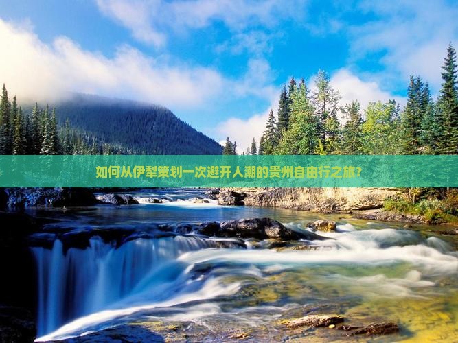 如何从伊犁策划一次避开人潮的贵州自由行之旅？