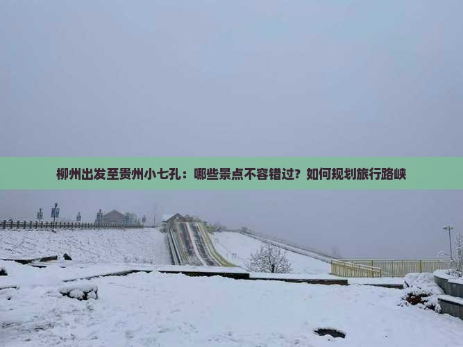 柳州出发至贵州小七孔：哪些景点不容错过？如何规划旅行路峡