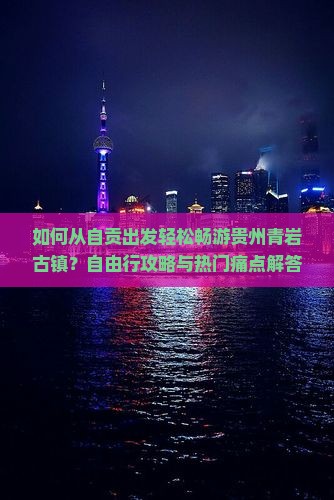 如何从自贡出发轻松畅游贵州青岩古镇？自由行攻略与热门痛点解答！