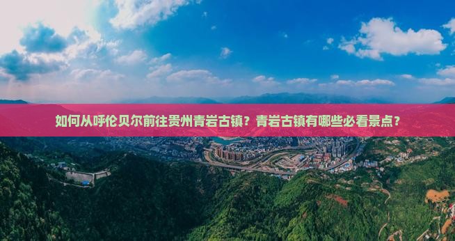 如何从呼伦贝尔前往贵州青岩古镇？青岩古镇有哪些必看景点？