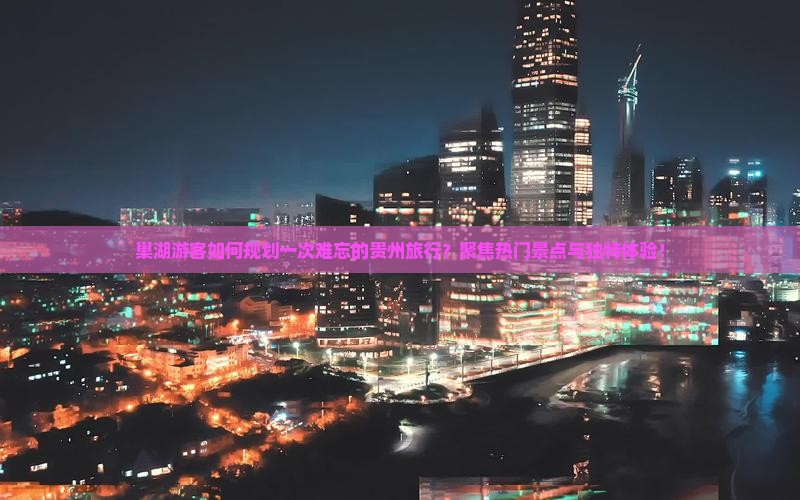 巢湖游客如何规划一次难忘的贵州旅行？聚焦热门景点与独特体验！