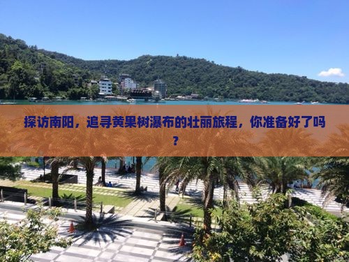 探访南阳，追寻黄果树瀑布的壮丽旅程，你准备好了吗？