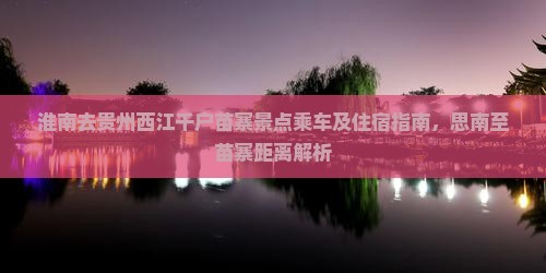 淮南去贵州西江千户苗寨景点乘车及住宿指南，思南至苗寨距离解析