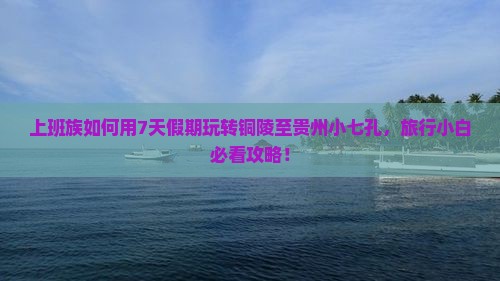 上班族如何用7天假期玩转铜陵至贵州小七孔，旅行小白必看攻略！