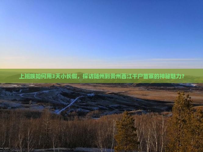 上班族如何用3天小长假，探访随州到贵州西江千户苗寨的神秘魅力？