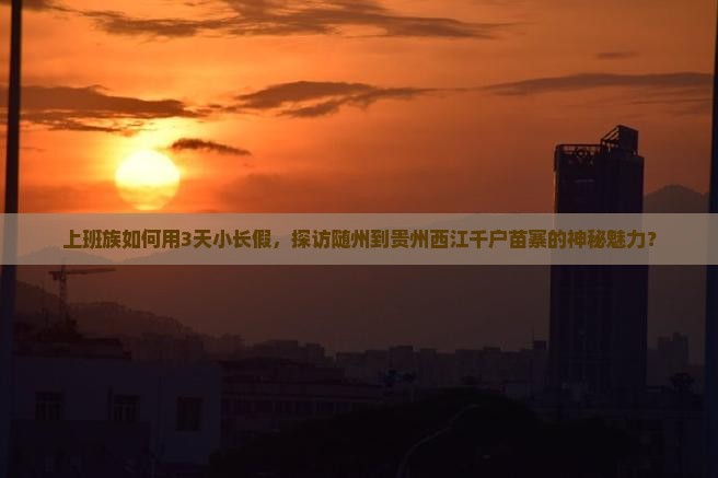 上班族如何用3天小长假，探访随州到贵州西江千户苗寨的神秘魅力？