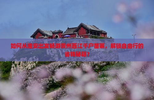 如何从淮安出发畅游贵州西江千户苗寨，解锁自由行的省钱秘籍？