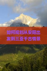 如何规划从安阳出发到三亚千古情景区的完整旅行攻略与必玩景点？