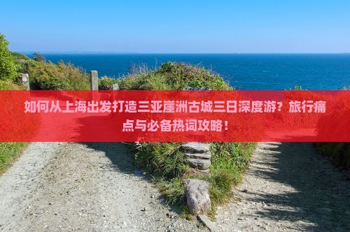 如何从上海出发打造三亚崖洲古城三日深度游？旅行痛点与必备热词攻略！