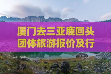 厦门去三亚鹿回头团体旅游报价及行程攻略 厦门去三亚鹿回头团体旅游报价及行程攻略