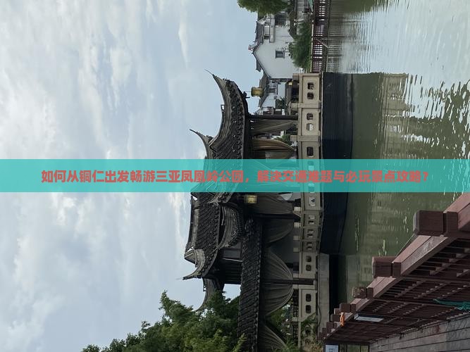 如何从铜仁出发畅游三亚凤凰岭公园，解决交通难题与必玩景点攻略？