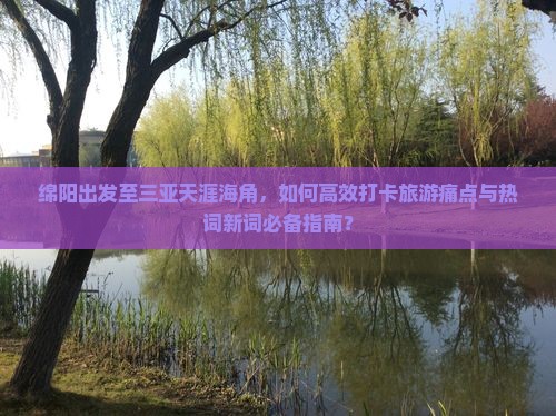 绵阳出发至三亚天涯海角，如何高效打卡旅游痛点与热词新词必备指南？