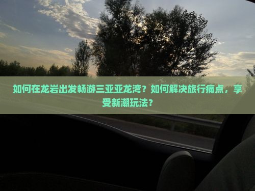 如何在龙岩出发畅游三亚亚龙湾？如何解决旅行痛点，享受新潮玩法？