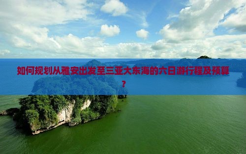 如何规划从雅安出发至三亚大东海的六日游行程及预算？