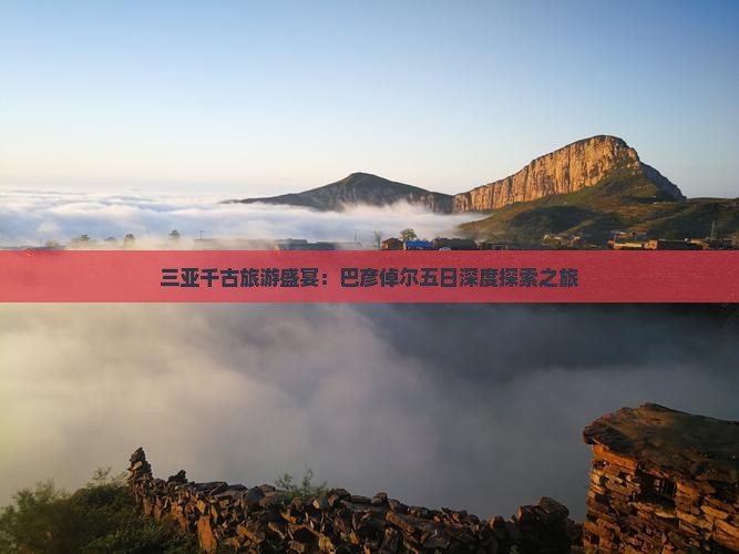 三亚千古旅游盛宴：巴彦倬尔五日深度探索之旅