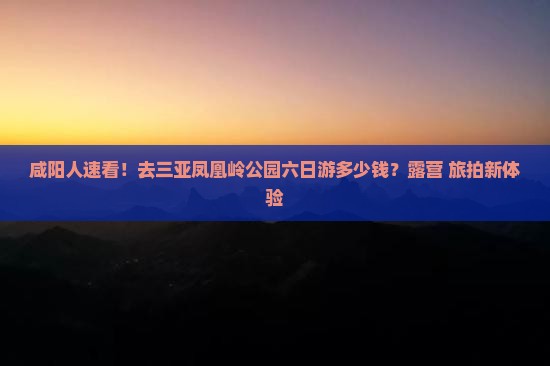 咸阳人速看！去三亚凤凰岭公园六日游多少钱？露营+旅拍新体验
