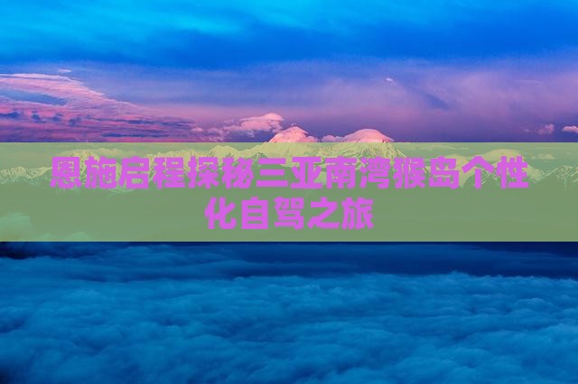 恩施启程探秘三亚南湾猴岛个性化自驾之旅