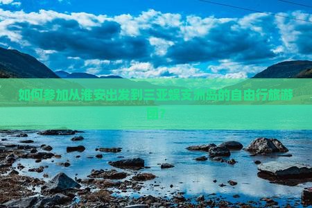 如何参加从淮安出发到三亚蜈支洲岛的自由行旅游团？