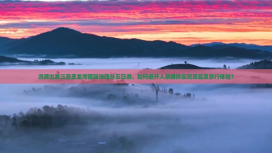 济源出发三亚亚龙湾国际玫瑰谷五日游，如何避开人潮拥挤实现高品质旅行体验？