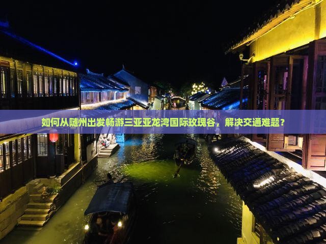 如何从随州出发畅游三亚亚龙湾国际玫瑰谷，解决交通难题？