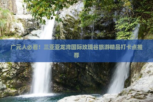 广元人必看！三亚亚龙湾国际玫瑰谷旅游精品打卡点推荐