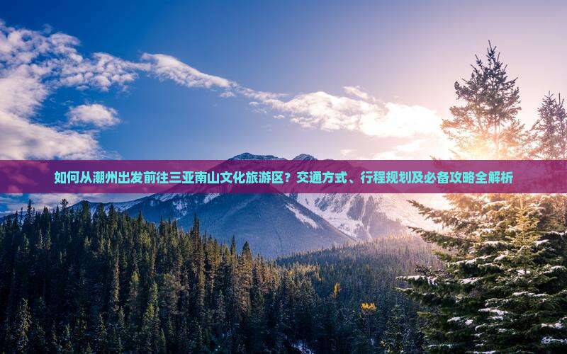 如何从潮州出发前往三亚南山文化旅游区？交通方式、行程规划及必备攻略全解析