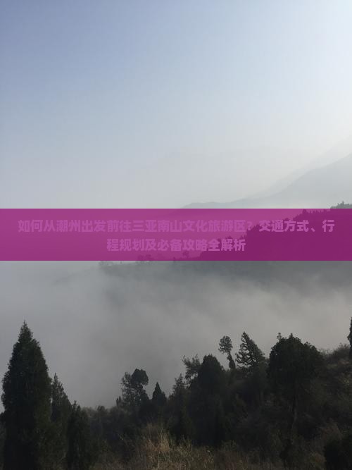 如何从潮州出发前往三亚南山文化旅游区？交通方式、行程规划及必备攻略全解析