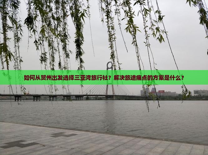 如何从贺州出发选择三亚湾旅行社？解决旅途痛点的方案是什么？