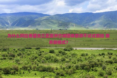 为什么阿拉善盟去三亚崖洲古城团体旅游不试试旅拍+康养新模式？
