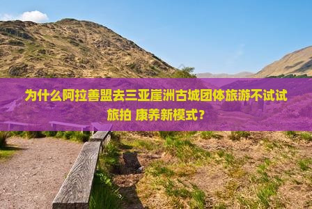 为什么阿拉善盟去三亚崖洲古城团体旅游不试试旅拍+康养新模式？