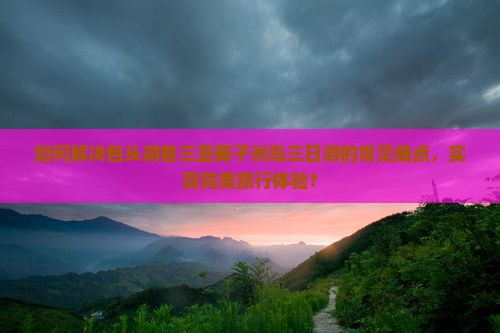 如何解决包头游客三亚椰子洲岛三日游的常见痛点，实现完美旅行体验？