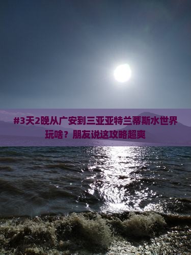 #3天2晚从广安到三亚亚特兰蒂斯水世界玩啥？朋友说这攻略超爽