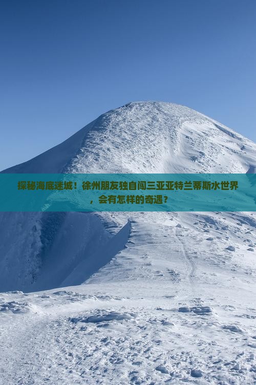 探秘海底迷城！徐州朋友独自闯三亚亚特兰蒂斯水世界，会有怎样的奇遇？