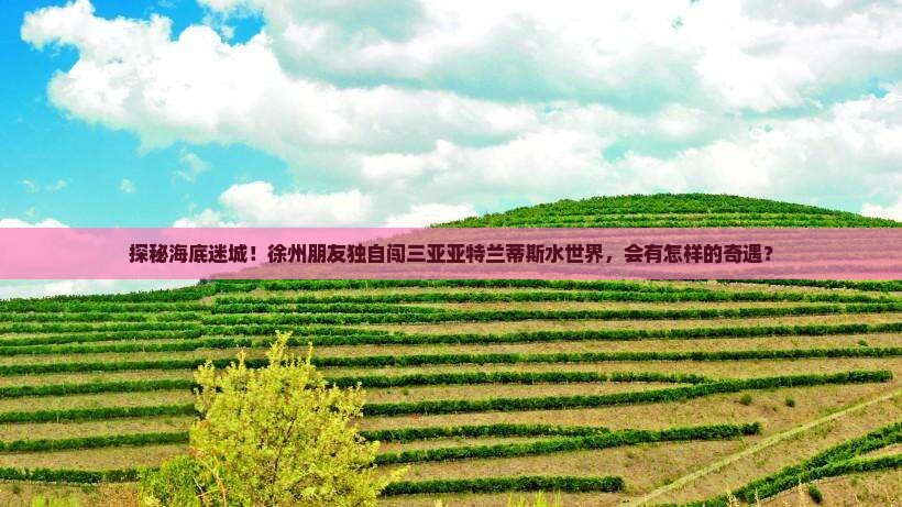 探秘海底迷城！徐州朋友独自闯三亚亚特兰蒂斯水世界，会有怎样的奇遇？
