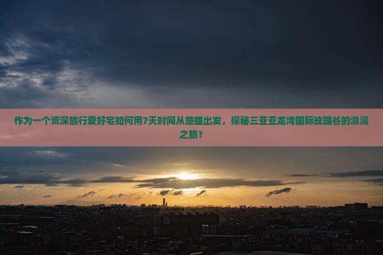 作为一个资深旅行爱好宅如何用7天时间从楚雄出发，探秘三亚亚龙湾国际玫瑰谷的浪漫之旅？