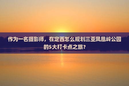作为一名摄影师，在定西怎么规划三亚凤凰岭公园的5大打卡点之旅？